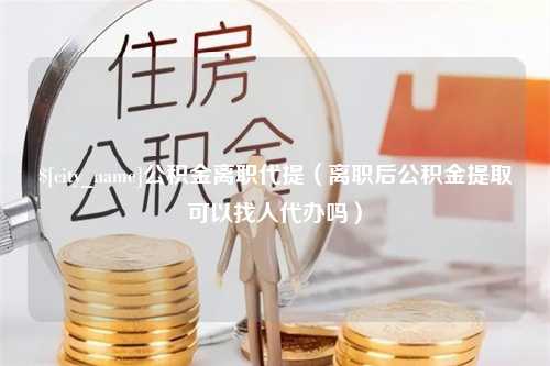 张家界公积金离职代提（离职后公积金提取可以找人代办吗）