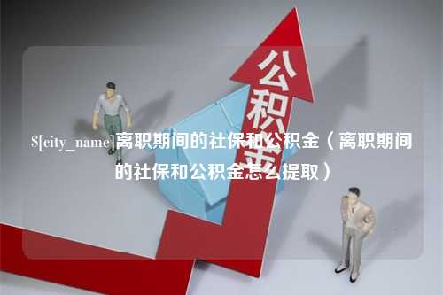 张家界离职期间的社保和公积金（离职期间的社保和公积金怎么提取）