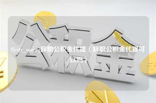 张家界辞职公积金代提（辞职公积金代提可以吗）